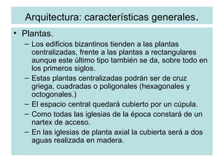Arquitectura: características generales . Plantas. Los edificios bizantinos tienden a las plantas centralizadas, frente a las plantas a rectangulares aunque este último tipo también se da, sobre todo en los primeros siglos. Estas plantas centralizadas podrán ser de cruz griega, cuadradas o poligonales (hexagonales y octogonales.) El espacio central quedará cubierto por un cúpula. Como todas las iglesias de la época constará de un nartex de acceso. En las iglesias de planta axial la cubierta será a dos aguas realizada en madera. 
