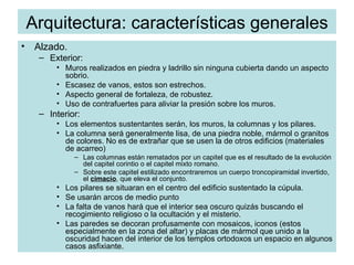 Arquitectura: características generales Alzado. Exterior: Muros realizados en piedra y ladrillo sin ninguna cubierta dando un aspecto sobrio. Escasez de vanos, estos son estrechos. Aspecto general de fortaleza, de robustez. Uso de contrafuertes para aliviar la presión sobre los muros. Interior: Los elementos sustentantes serán, los muros, la columnas y los pilares. La columna será generalmente lisa, de una piedra noble, mármol o granitos de colores. No es de extrañar que se usen la de otros edificios (materiales de acarreo) Las columnas están rematados por un capitel que es el resultado de la evolución del capitel corintio o el capitel mixto romano. Sobre este capitel estilizado encontraremos un cuerpo troncopiramidal invertido, el  cimacio , que eleva el conjunto. Los pilares se situaran en el centro del edificio sustentado la cúpula. Se usarán arcos de medio punto  La falta de vanos hará que el interior sea oscuro quizás buscando el recogimiento religioso o la ocultación y el misterio. Las paredes se decoran profusamente con mosaicos, iconos (estos especialmente en la zona del altar) y placas de mármol que unido a la oscuridad hacen del interior de los templos ortodoxos un espacio en algunos casos asfixiante. 