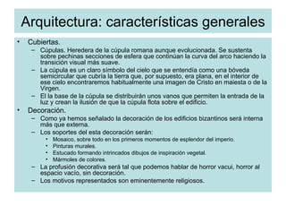 Arquitectura: características generales Cubiertas. Cúpulas. Heredera de la cúpula romana aunque evolucionada. Se sustenta sobre pechinas secciones de esfera que continúan la curva del arco haciendo la transición visual más suave. La cúpula es un claro símbolo del cielo que se entendía como una bóveda semicircular que cubría la tierra que, por supuesto, era plana, en el interior de ese cielo encontraremos habitualmente una imagen de Cristo en maiesta o de la Virgen. El la base de la cúpula se distribuirán unos vanos que permiten la entrada de la luz y crean la ilusión de que la cúpula flota sobre el edificio. Decoración. Como ya hemos señalado la decoración de los edificios bizantinos será interna más que externa. Los soportes del esta decoración serán: Mosaico, sobre todo en los primeros momentos de esplendor del imperio. Pinturas murales. Estucado formando intrincados dibujos de inspiración vegetal. Mármoles de colores. La profusión decorativa será tal que podemos hablar de horror vacui, horror al espacio vacío, sin decoración. Los motivos representados son eminentemente religiosos. 