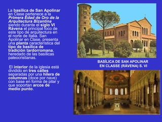 La basílica de San Apolinar
en Clase pertenece a la
Primera Edad de Oro de la
Arquitectura Bizantina
siendo durante el siglo VI
Rávena el principal foco de
este tipo de arquitectura en
el norte de Italia. San
Apolinar en Clase, presenta
una planta característica del
tipo de basílica de
tradición tardorromana,
heredado de las basílicas
paleocristianas.
El interior de la iglesia está
dividido en tres calles
separadas por una hilera de
columnas (doce por nave)
con base en forma de pilar y
que soportan arcos de
medio punto.
BASÍLICA DE SAN APOLINAR
EN CLASSE (RÁVENA) S. VI
 
