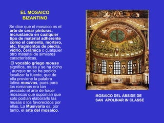 EL MOSAICO
BIZANTINO
Se dice que el mosaico es el
arte de crear pinturas,
incrustando en cualquier
tipo de material adherente
como el cemento, mortero,
etc. fragmentos de piedra,
vidrio, cerámica o cualquier
otro material de similares
características.
El vocablo griego mousa
significa, musa y se ha dicho
, aunque no se ha podido
localizar la fuente, que de
ella proviene la palabra
latina musivus, pues para
los romanos era tan
preciado el arte de hacer
mosaicos que suponían que
sólo podían elaborarlo las
musas o los favorecidos por
ellas. La Musivaria es, por
tanto, el arte del mosaico.
MOSAICO DEL ÁBSIDE DE
SAN APOLINAR IN CLASSE
 