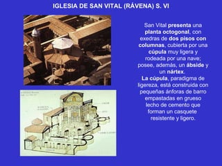 IGLESIA DE SAN VITAL (RÁVENA) S. VI
San Vital presenta una
planta octogonal, con
exedras de dos pisos con
columnas, cubierta por una
cúpula muy ligera y
rodeada por una nave;
posee, además, un ábside y
un nártex.
La cúpula, paradigma de
ligereza, está construida con
pequeñas ánforas de barro
empastadas en grueso
lecho de cemento que
forman un casquete
resistente y ligero.
 