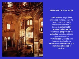 INTERIOR DE SAN VITAL
San Vital se aleja de la
influencia romana, pero no
abandona una cierta
concepción occidental.
Busca la articulación
racional del espacio,
establece proporciones
esbeltas con altos pilares
que acentúan la
verticalidad y añade a la
base de la cúpula un
tambor con ventanales que
iluminan el espacio
central.
 