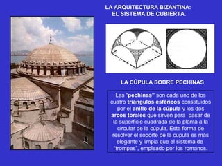LA ARQUITECTURA BIZANTINA:
EL SISTEMA DE CUBIERTA.
LA CÚPULA SOBRE PECHINAS
Las “pechinas” son cada uno de los 
cuatro triángulos esféricos constituidos 
por el anillo de la cúpula y los dos 
arcos torales que sirven para  pasar de 
la superficie cuadrada de la planta a la 
circular de la cúpula. Esta forma de 
resolver el soporte de la cúpula es más 
elegante y limpia que el sistema de  
“trompas”, empleado por los romanos.
 