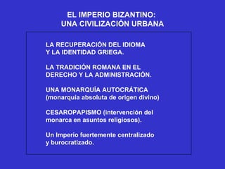EL IMPERIO BIZANTINO:
UNA CIVILIZACIÓN URBANA
LA RECUPERACIÓN DEL IDIOMA
Y LA IDENTIDAD GRIEGA.
LA TRADICIÓN ROMANA EN EL
DERECHO Y LA ADMINISTRACIÓN.
UNA MONARQUÍA AUTOCRÁTICA
(monarquía absoluta de origen divino)
CESAROPAPISMO (intervención del
monarca en asuntos religiosos).
Un Imperio fuertemente centralizado
y burocratizado.
 