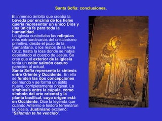Santa Sofía: conclusiones.
El inmenso ámbito que creaba la
bóveda por encima de los fieles
quería representar un único Dios y
una única fe para toda la
humanidad.
La iglesia custodiaba las reliquias
más extraordinarias del cristianismo
primitivo, desde el pozo de la
Samaritana, o los restos de la Vera
Cruz, hasta la losa donde se había
depositado el cuerpo de Jesús. Se
cree que el exterior de la iglesia
tenía un color salmón oscuro
parecido al actual.
Santa Sofía representa la síntesis
entre Oriente y Occidente. En ella
se funden las dos concepciones
del mundo y se forma un estilo
nuevo, completamente original. La
simbiosis entre la cúpula, como
símbolo del arte oriental y la
planta basilical, cuyo origen está
en Occidente. Dice la leyenda que
cuando Antemio e Isidoro terminaron
la iglesia, Justiniano exclamó:
"Salomón te he vencido".
 