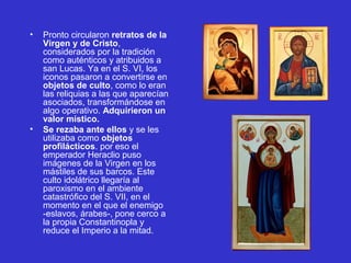 • Pronto circularon retratos de la
Virgen y de Cristo, 
considerados por la tradición 
como auténticos y atribuidos a 
san Lucas. Ya en el S. VI, los 
iconos pasaron a convertirse en 
objetos de culto, como lo eran 
las reliquias a las que aparecían 
asociados, transformándose en 
algo operativo. Adquirieron un
valor místico.
• Se rezaba ante ellos y se les 
utilizaba como objetos
profilácticos. por eso el 
emperador Heraclio puso 
imágenes de la Virgen en los 
mástiles de sus barcos. Este 
culto idolátrico llegaría al 
paroxismo en el ambiente 
catastrófico del S. VII, en el 
momento en el que el enemigo 
-eslavos, árabes-, pone cerco a 
la propia Constantinopla y 
reduce el Imperio a la mitad. 
 