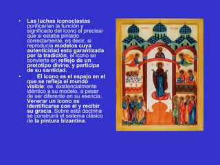 • Las luchas iconoclastas 
purificarían la función y 
significado del icono al precisar 
que si estaba pintado 
correctamente, es decir, si 
reproducía modelos cuya
autenticidad esta garantizada
por la tradición, el icono se 
convierte en reflejo de un
prototipo divino, y participa
de su santidad.
• El icono es el espejo en el
que se refleja el mundo
visible: es  existencialmente 
idéntico a su modelo, a pesar 
de ser diferente en su esencia. 
Venerar un icono es
identificarse con él y recibir
su gracia. Sobre esta doctrina 
se construirá el sistema clásico 
de la pintura bizantina. 
 