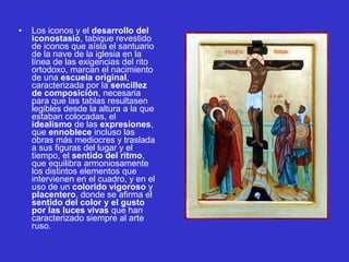 • Los iconos y el desarrollo del
iconostasio, tabique revestido 
de iconos que aísla el santuario 
de la nave de la iglesia en la 
línea de las exigencias del rito 
ortodoxo, marcan el nacimiento 
de una escuela original, 
caracterizada por la sencillez
de composición, necesaria 
para que las tablas resultasen 
legibles desde la altura a la que 
estaban colocadas, el 
idealismo de las expresiones, 
que ennoblece incluso las 
obras más mediocres y traslada 
a sus figuras del lugar y el 
tiempo, el sentido del ritmo, 
que equilibra armoniosamente 
los distintos elementos que 
intervienen en el cuadro, y en el 
uso de un colorido vigoroso y 
placentero, donde se afirma el 
sentido del color y el gusto
por las luces vivas que han 
caracterizado siempre al arte 
ruso. 
 