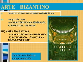 ARTE BIZANTINO
I) INTRODUCCIÓN HISTÓRICO-GEOGRÁFICA.
II) ARQUITECTURA.
A) CARACTERÍSTICAS GENERALES.
B) EDIFICIOS. IGLESIAS.
III) ARTES FIGURATIVAS.
A) CARACTERÍSTICAS GENERALES.
B) ICONOGRAFIA. ESCULTURA Y
PINTURA/MOSAICO
En azul lo tratado enEn azul lo tratado en
esta presentación.esta presentación.
 