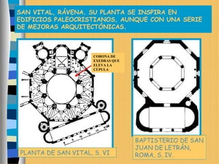 SAN VITAL, RÁVENA. SU PLANTA SE INSPIRA EN
EDIFICIOS PALEOCRISTIANOS, AUNQUE CON UNA SERIE
DE MEJORAS ARQUITECTÓNICAS.
PLANTA DE SAN VITAL, S. VI
BAPTISTERIO DE SAN
JUAN DE LETRÁN,
ROMA, S. IV.
CORONA DE
EXEDRAS QUE
ELEVA LA
CÚPULA
 