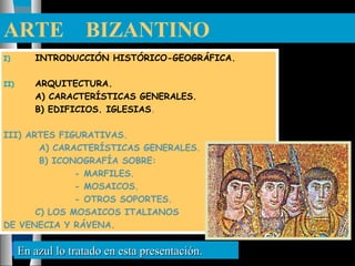 ARTE BIZANTINO
I) INTRODUCCIÓN HISTÓRICO-GEOGRÁFICA.
II) ARQUITECTURA.
A) CARACTERÍSTICAS GENERALES.
B) EDIFICIOS. IGLESIAS.
III) ARTES FIGURATIVAS.
A) CARACTERÍSTICAS GENERALES.
B) ICONOGRAFÍA SOBRE:
- MARFILES.
- MOSAICOS.
- OTROS SOPORTES.
C) LOS MOSAICOS ITALIANOS
DE VENECIA Y RÁVENA.
En azul lo tratado en esta presentación.En azul lo tratado en esta presentación.
 