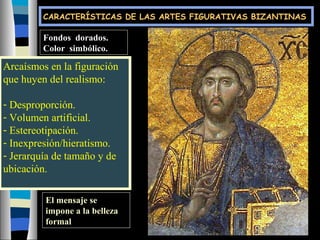 Fondos dorados.
Color simbólico.
Arcaísmos en la figuración
que huyen del realismo:
- Desproporción.
- Volumen artificial.
- Estereotipación.
- Inexpresión/hieratismo.
- Jerarquía de tamaño y de
ubicación.
El mensaje se
impone a la belleza
formal
CARACTERÍSTICAS DE LAS ARTES FIGURATIVAS BIZANTINAS
 