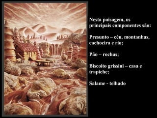 Nesta paisagem, os principais componentes são:  Presunto – céu, montanhas, cachoeira e rio;  Pão – rochas; Biscoito grissini – casa e trapiche; Salame - telhado 
