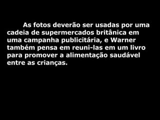 As fotos deverão ser usadas por uma cadeia de supermercados britânica em uma campanha publicitária, e Warner também pensa em reuni-las em um livro para promover a alimentação saudável entre as crianças. 