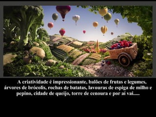 A criatividade é impressionante, balões de frutas e legumes, árvores de brócolis, rochas de batatas, lavouras de espiga de milho e pepino, cidade de queijo, torre de cenoura e por aí vai..... 