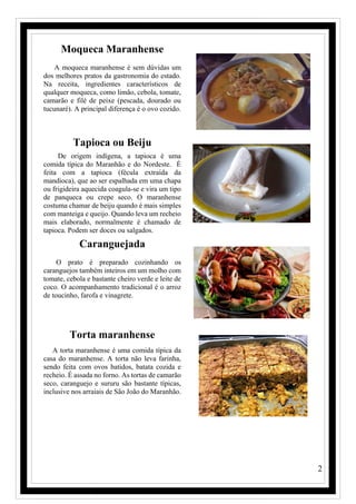 2
Moqueca Maranhense
A moqueca maranhense é sem dúvidas um
dos melhores pratos da gastronomia do estado.
Na receita, ingredientes característicos de
qualquer moqueca, como limão, cebola, tomate,
camarão e filé de peixe (pescada, dourado ou
tucunaré). A principal diferença é o ovo cozido.
Tapioca ou Beiju
De origem indígena, a tapioca é uma
comida típica do Maranhão e do Nordeste. É
feita com a tapioca (fécula extraída da
mandioca), que ao ser espalhada em uma chapa
ou frigideira aquecida coagula-se e vira um tipo
de panqueca ou crepe seco. O maranhense
costuma chamar de beiju quando é mais simples
com manteiga e queijo. Quando leva um recheio
mais elaborado, normalmente é chamado de
tapioca. Podem ser doces ou salgados.
Caranguejada
O prato é preparado cozinhando os
caranguejos também inteiros em um molho com
tomate, cebola e bastante cheiro verde e leite de
coco. O acompanhamento tradicional é o arroz
de toucinho, farofa e vinagrete.
Torta maranhense
A torta maranhense é uma comida típica da
casa do maranhense. A torta não leva farinha,
sendo feita com ovos batidos, batata cozida e
recheio. É assada no forno. As tortas de camarão
seco, caranguejo e sururu são bastante típicas,
inclusive nos arraiais de São João do Maranhão.
 