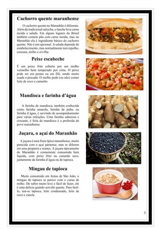 3
Cachorro quente maranhense
O cachorro quente no Maranhão é diferente.
Além da tradicional salsicha, o lanche leva carne
moída e salada. Em alguns lugares do Brasil
também comem pão com carne moída, mas no
Maranhão ela é ingrediente básico do cachorro
quente. Não é um opcional. A salada depende do
estabelecimento, mas normalmente tem repolho,
cenoura, milho e ervilha.
Peixe escabeche
É um peixe frito coberto por um molho
vermelho bem temperado por cima. O peixe
pode ser em postas ou em filé, sendo muito
usada a pescada. O molho pode (ou não) conter
leite de coco e camarão.
Mandioca e farinha d’água
A farinha de mandioca, também conhecida
como farinha amarela, farinha de puba, ou
farinha d´água, é servindo de acompanhamento
para várias refeições. Uma farinha saborosa e
crocante, é feita da mandioca é a preferida do
povo maranhense.
Juçara, o açaí do Maranhão
A juçara é uma fruta típica maranhense, muito
parecida com o açaí paraense, mas se diferem
em seus preparos e nomes. A juçara tipicamente
do Maranhão é comumente consumida bem
liquida, com peixe frito ou camarão seco,
juntamente da farinha d’água ou de tapioca.
Mingau de tapioca
Muito consumido em festas de São João, o
mingau de tapioca se parece com o curau de
milho. De sabor muito leve e fácil de fazer, ele
é uma delícia quando servido quente. Para fazê-
lo, usa-se tapioca, leite condensado, leite de
coco e canela.
 