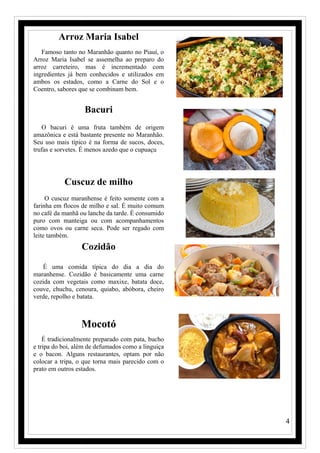 4
Arroz Maria Isabel
Famoso tanto no Maranhão quanto no Piauí, o
Arroz Maria Isabel se assemelha ao preparo do
arroz carreteiro, mas é incrementado com
ingredientes já bem conhecidos e utilizados em
ambos os estados, como a Carne do Sol e o
Coentro, sabores que se combinam bem.
Bacuri
O bacuri é uma fruta também de origem
amazônica e está bastante presente no Maranhão.
Seu uso mais típico é na forma de sucos, doces,
trufas e sorvetes. É menos azedo que o cupuaçu
Cuscuz de milho
O cuscuz maranhense é feito somente com a
farinha em flocos de milho e sal. É muito comum
no café da manhã ou lanche da tarde. É consumido
puro com manteiga ou com acompanhamentos
como ovos ou carne seca. Pode ser regado com
leite também.
Cozidão
É uma comida típica do dia a dia do
maranhense. Cozidão é basicamente uma carne
cozida com vegetais como maxixe, batata doce,
couve, chuchu, cenoura, quiabo, abóbora, cheiro
verde, repolho e batata.
Mocotó
É tradicionalmente preparado com pata, bucho
e tripa do boi, além de defumados como a linguiça
e o bacon. Alguns restaurantes, optam por não
colocar a tripa, o que torna mais parecido com o
prato em outros estados.
 