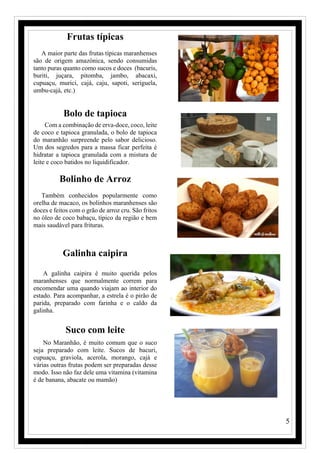 5
Frutas típicas
A maior parte das frutas típicas maranhenses
são de origem amazônica, sendo consumidas
tanto puras quanto como sucos e doces (bacuris,
buriti, juçara, pitomba, jambo, abacaxi,
cupuaçu, murici, cajá, caju, sapoti, seriguela,
umbu-cajá, etc.)
Bolo de tapioca
Com a combinação de erva-doce, coco, leite
de coco e tapioca granulada, o bolo de tapioca
do maranhão surpreende pelo sabor delicioso.
Um dos segredos para a massa ficar perfeita é
hidratar a tapioca granulada com a mistura de
leite e coco batidos no liquidificador.
Bolinho de Arroz
Também conhecidos popularmente como
orelha de macaco, os bolinhos maranhenses são
doces e feitos com o grão de arroz cru. São fritos
no óleo de coco babaçu, típico da região e bem
mais saudável para frituras.
Galinha caipira
A galinha caipira é muito querida pelos
maranhenses que normalmente correm para
encomendar uma quando viajam ao interior do
estado. Para acompanhar, a estrela é o pirão de
parida, preparado com farinha e o caldo da
galinha.
Suco com leite
No Maranhão, é muito comum que o suco
seja preparado com leite. Sucos de bacuri,
cupuaçu, graviola, acerola, morango, cajá e
várias outras frutas podem ser preparadas desse
modo. Isso não faz dele uma vitamina (vitamina
é de banana, abacate ou mamão)
 