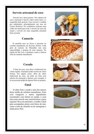 6
Sorvete artesanal de coco
Sorvete leve, bem gostoso. Nos sabores de
coco, maracujá e bacuri, todos muito bons e a
casquinha bem gostosa. Esse sorvete é vendido
por ambulantes, principalmente nas ruas do
Centro Histórico. Os vendedores utilizam uma
colher de metal para tirar o sorvete da caixa de
isopor e servem em uma casquinha artesanal
bem crocante.
Camarão
O camarão seco ou fresco é presente na
cozinha maranhense de diversas formas. Cada
polo de turismo do Maranhão tem uma
especialidade e prepara de uma maneira. Na
região de São Luís o destaque é para a famosa
torta de camarão maranhense.
Cocada
À base de coco, esse doce é tradicional em
várias regiões. O preparo pode ocorrer de várias
formas. Em alguns casos, além do sabor
tradicional de coco, ela pode ser feita com
sabores de maracujá e abacaxi, por exemplo, é
só acrescentar polpa de alguma fruta no preparo.
Cuxá
O sabor forte e azedo é uma das marcas
desse molho da culinária maranhense. Feito
com vinagreira e outros ingredientes
encontrados com fartura no estado, o cuxá
tem como uma de suas características o peso
regional. Rico em nutrientes, o molho é ideal
para acompanhar pratos com frutos do mar,
como a torta de camarão ou de caranguejo e
ainda peixe frito.
 