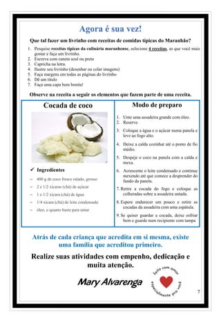 7
Agora é sua vez!
Que tal fazer um livrinho com receitas de comidas típicas do Maranhão?
1. Pesquise receitas típicas da culinária maranhense, selecione 4 receitas, as que você mais
gostar e faça um livrinho.
2. Escreva com caneta azul ou preta
3. Capricha na letra.
4. Ilustre seu livrinho (desenhar ou colar imagens)
5. Faça margens em todas as páginas do livrinho
6. Dê um titulo
7. Faça uma capa bem bonita!
Observe na receita a seguir os elementos que fazem parte de uma receita.
Cocada de coco
✓ Ingredientes
− 400 g de coco fresco ralado, grosso
− 2 e 1/2 xícaras (chá) de açúcar
− 1 e 1/2 xícara (chá) de água
− 1/4 xícara (chá) de leite condensado
− óleo, o quanto baste para untar
Modo de preparo
1. Unte uma assadeira grande com óleo.
2. Reserve.
3. Coloque a água e o açúcar numa panela e
leve ao fogo alto.
4. Deixe a calda cozinhar até o ponto de fio
médio.
5. Despeje o coco na panela com a calda e
mexa.
6. Acrescente o leite condensado e continue
mexendo até que comece a desprender do
fundo da panela.
7. Retire a cocada do fogo e coloque as
colheradas sobre a assadeira untada.
8. Espere endurecer um pouco e retire as
cocadas da assadeira com uma espátula.
9. Se quiser guardar a cocada, deixe esfriar
bem e guarde num recipiente com tampa
Atrás de cada criança que acredita em si mesma, existe
uma família que acreditou primeiro.
Realize suas atividades com empenho, dedicação e
muita atenção.
Mary Alvarenga
 