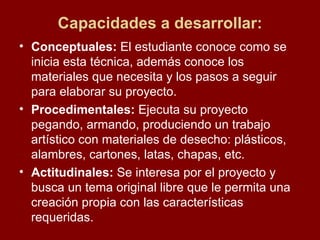 Capacidades a desarrollar: Conceptuales:  El estudiante conoce como se inicia esta técnica, además conoce los materiales que necesita y los pasos a seguir para elaborar su proyecto. Procedimentales:  Ejecuta su proyecto pegando, armando, produciendo un trabajo artístico con materiales de desecho: plásticos, alambres, cartones, latas, chapas, etc. Actitudinales:  Se interesa por el proyecto y busca un tema original libre que le permita una creación propia con las características requeridas.  