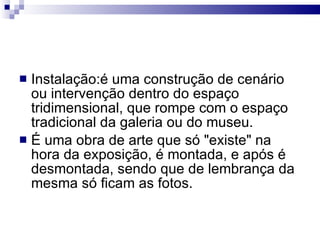 Instalação:é uma construção de cenário ou intervenção dentro do espaço tridimensional, que rompe com o espaço tradicional da galeria ou do museu. É uma obra de arte que só "existe" na hora da exposição, é montada, e após é desmontada, sendo que de lembrança da mesma só ficam as fotos. 