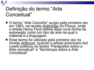 Definição do termo “Arte Conceitual” O termo “Arte Conceito” surgiu pela primeira vez em 1963, na revista  Anthology  do Fluxus, onde o artista Henry Flynt define essa nova forma de expressão como um tipo de arte na qual o material é a linguagem. Esse termo foi utilizado pela primeira vez na revista  Artforum , quando o artista americano Sol Lewitt publicou os textos “Parágrafos sobre a Arte conceitual” e “Sentenças sobre a Arte Conceitual” 