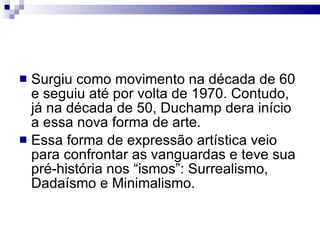 Surgiu como movimento na década de 60 e seguiu até por volta de 1970. Contudo, já na década de 50, Duchamp dera início a essa nova forma de arte. Essa forma de expressão artística veio para confrontar as vanguardas e teve sua pré-história nos “ismos”: Surrealismo, Dadaísmo e Minimalismo. 