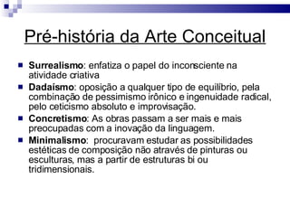 Pré-história da Arte Conceitual Surrealismo : enfatiza o papel do inconsciente na atividade criativa Dadaísmo : oposição a qualquer tipo de equilíbrio, pela combinação de pessimismo irônico e ingenuidade radical, pelo ceticismo absoluto e improvisação.  Concretismo : As obras passam a ser mais e mais preocupadas com a inovação da linguagem.  Minimalismo :  procuravam estudar as possibilidades estéticas de composição não através de pinturas ou esculturas, mas a partir de estruturas bi ou tridimensionais.  