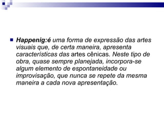 Happenig:é  uma forma de expressão das artes visuais que, de certa maneira, apresenta características das  artes cênicas . Neste tipo de obra, quase sempre planejada, incorpora-se algum elemento de espontaneidade ou improvisação, que nunca se repete da mesma maneira a cada nova apresentação.   