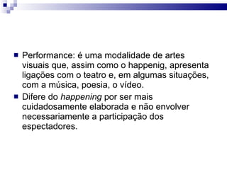 Performance: é uma modalidade de artes visuais que, assim como o happenig, apresenta ligações com o teatro e, em algumas situações, com a música, poesia, o vídeo. Difere do  happening  por ser mais cuidadosamente elaborada e não envolver necessariamente a participação dos espectadores. 