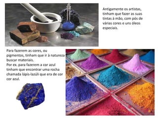 Antigamente os artistas,
tinham que fazer as suas
tintas à mão, com pós de
várias cores e uns óleos
especiais.
Para fazerem as cores, ou
pigmentos, tinham que ir à natureza
buscar materiais.
Por ex. para fazerem a cor azul
tinham que encontrar uma rocha
chamada lápis-lazúli que era de cor
cor azul.
 