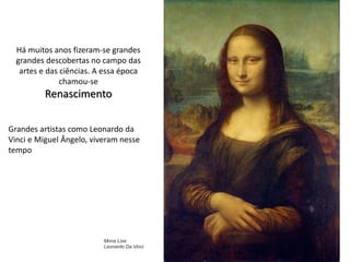 Há muitos anos fizeram-se grandes
grandes descobertas no campo das
artes e das ciências. A essa época
chamou-se
Renascimento
Grandes artistas como Leonardo da
Vinci e Miguel Ângelo, viveram nesse
tempo
Mona Lisa
Leonardo Da Vinci
 