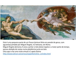 Esta é uma pequena parte de um fresco (pintura feita em parede de gesso, com
aguarelas) pintado por Miguel Ângelo, no Vaticano, em Roma.
Miguel Ângelo demorou 4 anos a pintar o teto desta Capela e a maior parte do tempo,
passou deitado de costas numa plataforma junto ao teto
Clica aqui e faz uma visita virtual à C apela Sistina
http://www.vatican.va/various/cappelle/sistina_vr/index.html
 