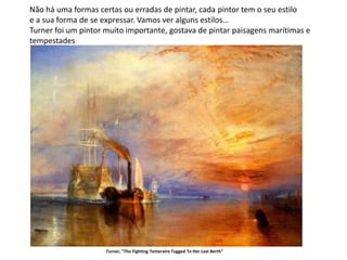 Turner foi um pintor muito importante, gostava de pintar paisagens marítimas e
tempestades
Turner, "The Fighting Temeraire Tugged To Her Last Berth"
Não há uma formas certas ou erradas de pintar, cada pintor tem o seu estilo
e a sua forma de se expressar. Vamos ver alguns estilos…
 