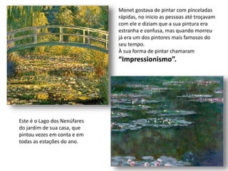 Este é o Lago dos Nenúfares
do jardim de sua casa, que
pintou vezes em conta e em
todas as estações do ano.
Monet gostava de pintar com pinceladas
rápidas, no inicio as pessoas até troçavam
com ele e diziam que a sua pintura era
estranha e confusa, mas quando morreu
já era um dos pintores mais famosos do
seu tempo.
À sua forma de pintar chamaram
“Impressionismo”.
 