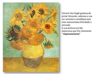 Vincent Van Gogh gostava de
pintar Girassóis, adorava a sua
cor amarela e acreditava que
esta representava felicidade e
amizade.
A sua pintura era tão
expressiva que lhe chamaram
“ Expressionismo”
 