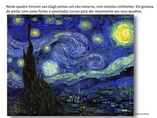 Neste quadro Vincent van Gogh pintou um céu noturno, com estrelas cintilantes. Ele gostava
de pintar com cores fortes e pinceladas curvas para dar movimento aos seus quadros.
Noite estrelada
 