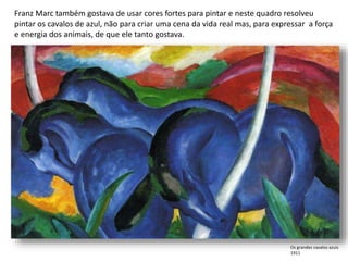 Franz Marc também gostava de usar cores fortes para pintar e neste quadro resolveu
pintar os cavalos de azul, não para criar uma cena da vida real mas, para expressar a força
e energia dos animais, de que ele tanto gostava.
Os grandes cavalos azuis
1911
 
