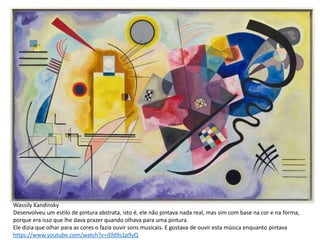 Wassily Kandinsky
Desenvolveu um estilo de pintura abstrata, isto é, ele não pintava nada real, mas sim com base na cor e na forma,
porque era isso que lhe dava prazer quando olhava para uma pintura.
Ele dizia que olhar para as cores o fazia ouvir sons musicais. E gostava de ouvir esta música enquanto pintava
https://www.youtube.com/watch?v=iEfd9s1p9yQ
 