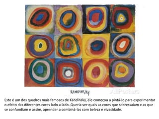 Este é um dos quadros mais famosos de Kandinsky, ele começou a pintá-lo para experimentar
o efeito das diferentes cores lado a lado. Queria ver quais as cores que sobressaiam e as que
se confundiam e assim, aprender a combiná-las com beleza e vivacidade.
 
