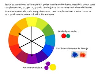 Seurat estudou muito as cores para as poder usar da melhor forma. Descobriu que as cores
complementares, ou opostas, quando usadas juntas tornavam-se mais vivas e brilhantes.
Azul é complementar de laranja…
Amarelo de violeta…
Verde de vermelho…
Na roda das cores ele podia ver quais eram as cores complementares e assim tornar os
seus quadros mais vivos e coloridos. Por exemplo:
 