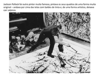 Jackson Pollock foi outro pintor muito famoso, pintava os seus quadros de uma forma muito
original – andava por cima das telas com baldes de tinta e, de uma forma artística, deixava
cair salpicos.
 