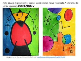 Miró gostava de pintar sonhos e coisas que só existiam na sua imaginação. A esta forma de
pintar chamaram SURREALISMO
Aqui podemos ver algumas pinturas de Miró animadas https://www.youtube.com/watch?v=yDWPOkrJ0B8
 
