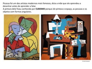 Picasso foi um dos artistas modernos mais famosos, dizia a mãe que ele aprendeu a
desenhar antes de aprender a falar.
A pintura dele ficou conhecida por CUBISMO porque ele pintava o espaço, as pessoas e os
objetos com formas angulares.
Os três músicos
 