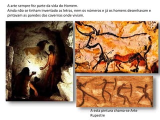 A arte sempre fez parte da vida do Homem.
Ainda não se tinham inventado as letras, nem os números e já os homens desenhavam e
pintavam as paredes das cavernas onde viviam.
A esta pintura chama-se Arte
Rupestre
 