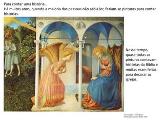 Para contar uma história…
Há muitos anos, quando a maioria das pessoas não sabia ler, faziam-se pinturas para contar
histórias.
Nesse tempo,
quase todas as
pinturas contavam
histórias da Bíblia e
muitas eram feitas
para decorar as
igrejas.
"Anunciação" - Fra Angelico
Pintor gótico italiano (1395-1455)
 