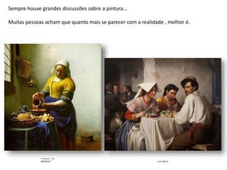 Sempre houve grandes discussões sobre a pintura…
Muitas pessoas acham que quanto mais se parecer com a realidade , melhor é.
Vermeer “ A
leiteira" Carl Bloch
 